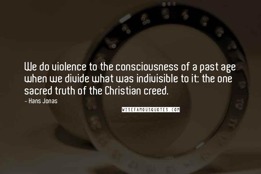 Hans Jonas Quotes: We do violence to the consciousness of a past age when we divide what was indivisible to it: the one sacred truth of the Christian creed.