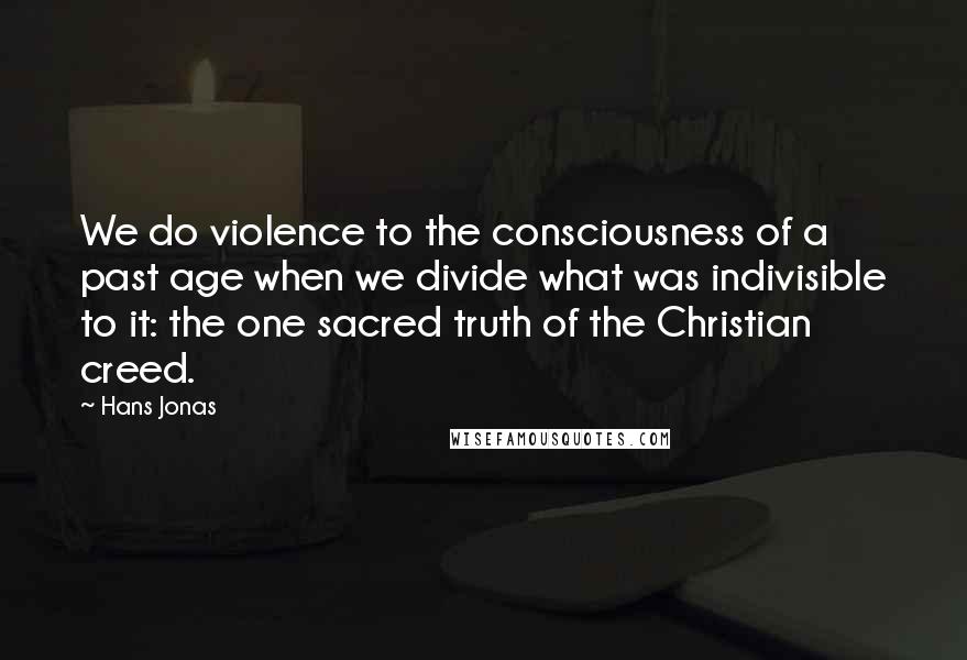 Hans Jonas Quotes: We do violence to the consciousness of a past age when we divide what was indivisible to it: the one sacred truth of the Christian creed.