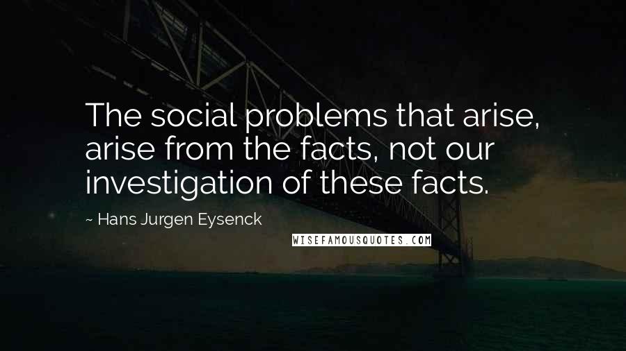 Hans Jurgen Eysenck Quotes: The social problems that arise, arise from the facts, not our investigation of these facts.