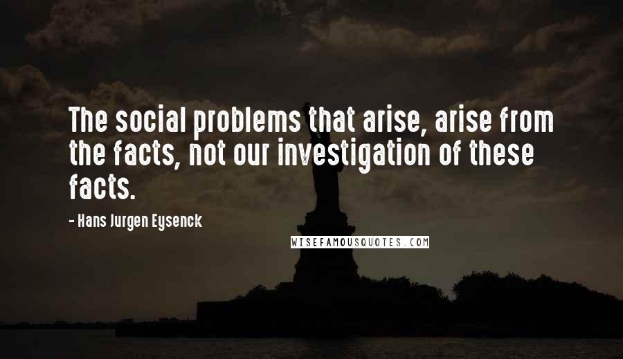 Hans Jurgen Eysenck Quotes: The social problems that arise, arise from the facts, not our investigation of these facts.