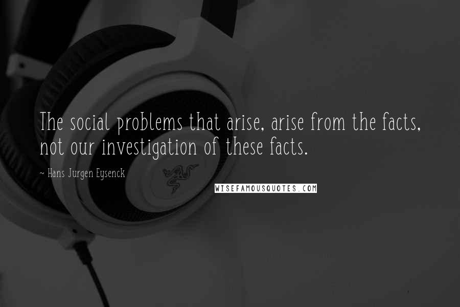 Hans Jurgen Eysenck Quotes: The social problems that arise, arise from the facts, not our investigation of these facts.