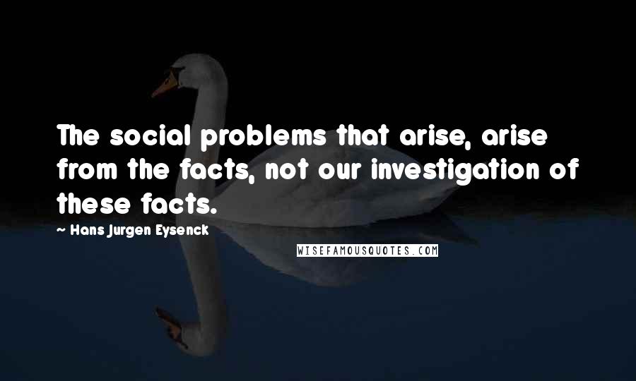 Hans Jurgen Eysenck Quotes: The social problems that arise, arise from the facts, not our investigation of these facts.