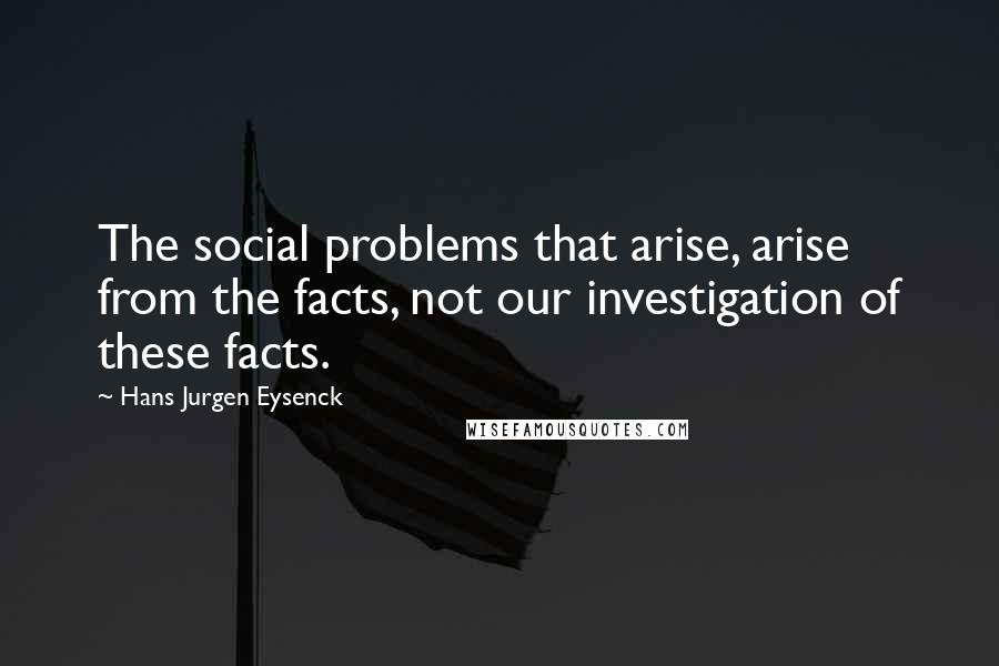 Hans Jurgen Eysenck Quotes: The social problems that arise, arise from the facts, not our investigation of these facts.