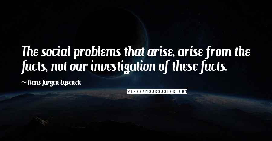 Hans Jurgen Eysenck Quotes: The social problems that arise, arise from the facts, not our investigation of these facts.