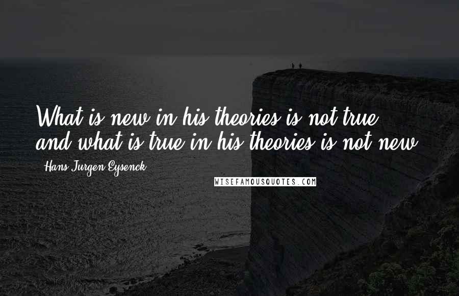 Hans Jurgen Eysenck Quotes: What is new in his theories is not true, and what is true in his theories is not new.