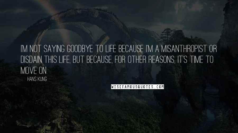 Hans Kung Quotes: I'm not saying goodbye to life because I'm a misanthropist or disdain this life, but because, for other reasons, it's time to move on.