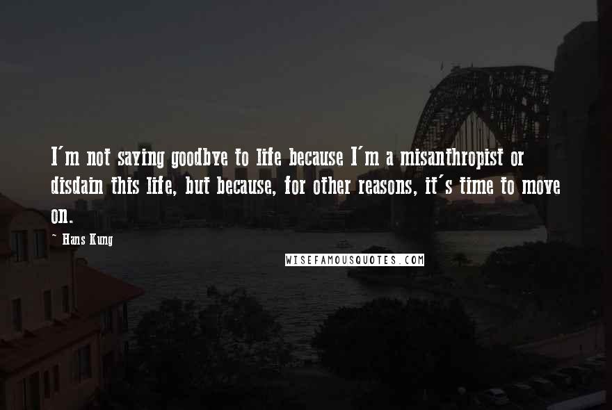 Hans Kung Quotes: I'm not saying goodbye to life because I'm a misanthropist or disdain this life, but because, for other reasons, it's time to move on.