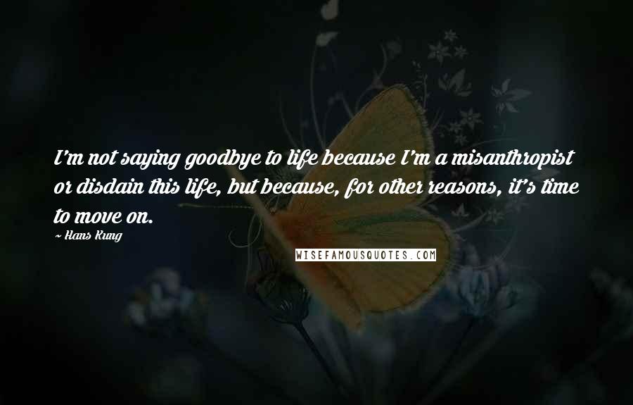 Hans Kung Quotes: I'm not saying goodbye to life because I'm a misanthropist or disdain this life, but because, for other reasons, it's time to move on.