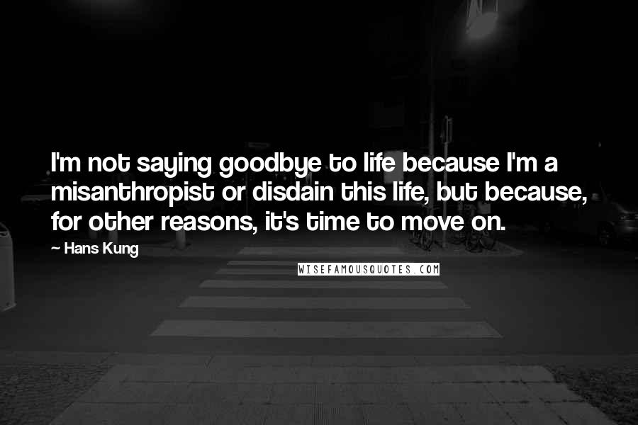 Hans Kung Quotes: I'm not saying goodbye to life because I'm a misanthropist or disdain this life, but because, for other reasons, it's time to move on.