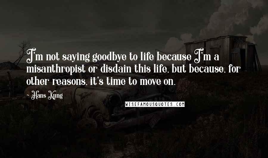 Hans Kung Quotes: I'm not saying goodbye to life because I'm a misanthropist or disdain this life, but because, for other reasons, it's time to move on.