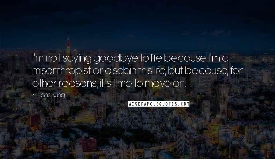 Hans Kung Quotes: I'm not saying goodbye to life because I'm a misanthropist or disdain this life, but because, for other reasons, it's time to move on.