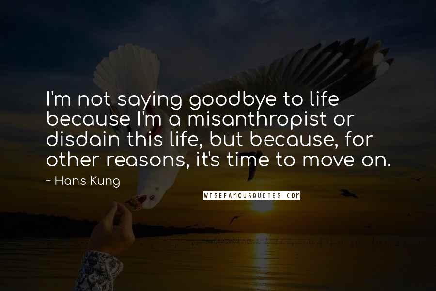 Hans Kung Quotes: I'm not saying goodbye to life because I'm a misanthropist or disdain this life, but because, for other reasons, it's time to move on.