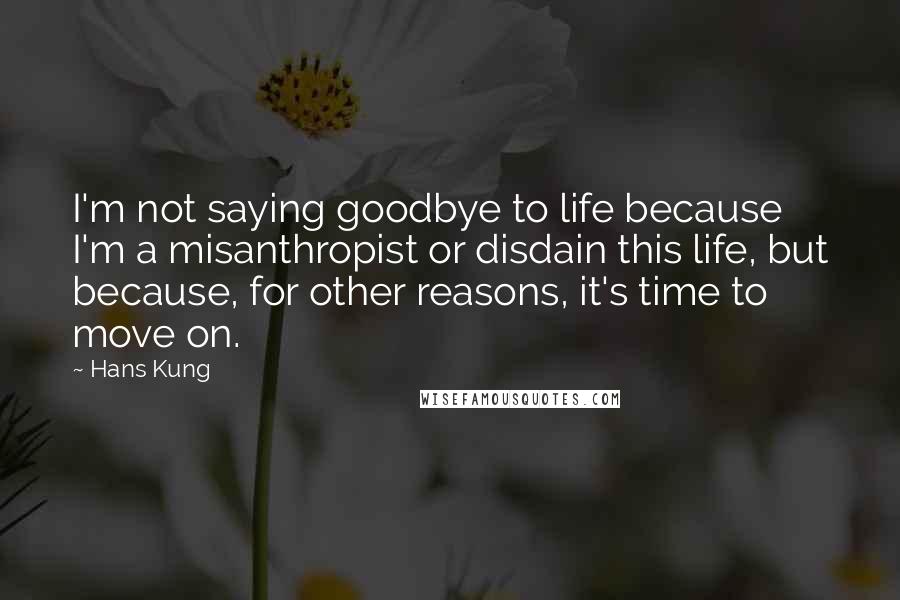 Hans Kung Quotes: I'm not saying goodbye to life because I'm a misanthropist or disdain this life, but because, for other reasons, it's time to move on.