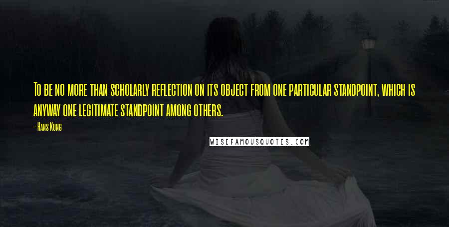 Hans Kung Quotes: To be no more than scholarly reflection on its object from one particular standpoint, which is anyway one legitimate standpoint among others.