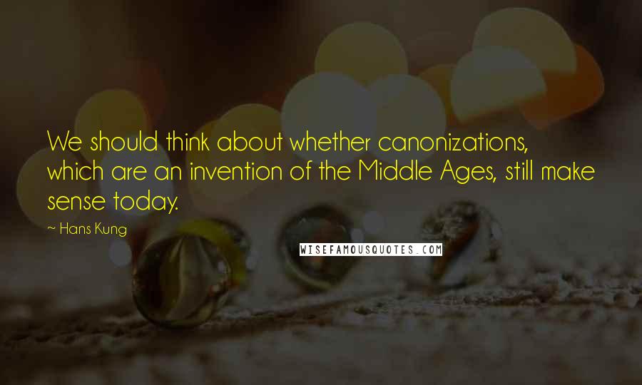 Hans Kung Quotes: We should think about whether canonizations, which are an invention of the Middle Ages, still make sense today.