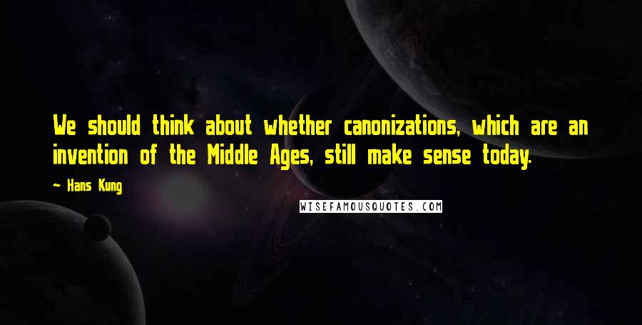 Hans Kung Quotes: We should think about whether canonizations, which are an invention of the Middle Ages, still make sense today.