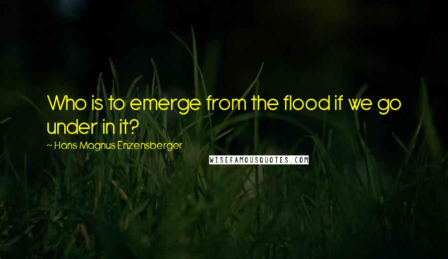 Hans Magnus Enzensberger Quotes: Who is to emerge from the flood if we go under in it?