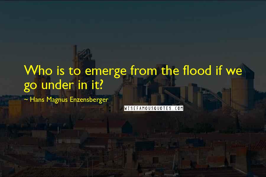 Hans Magnus Enzensberger Quotes: Who is to emerge from the flood if we go under in it?