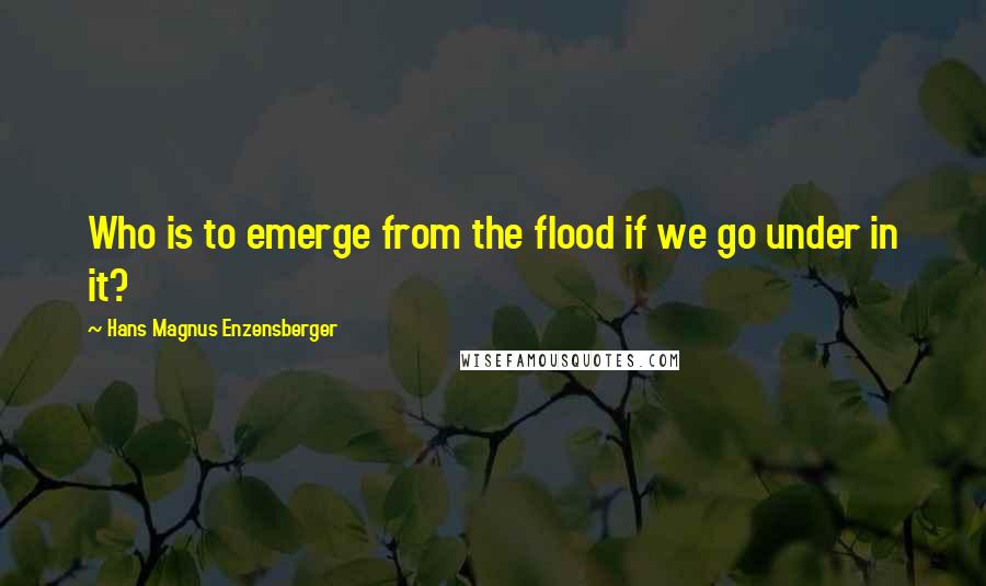 Hans Magnus Enzensberger Quotes: Who is to emerge from the flood if we go under in it?