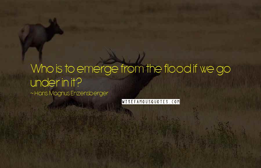 Hans Magnus Enzensberger Quotes: Who is to emerge from the flood if we go under in it?