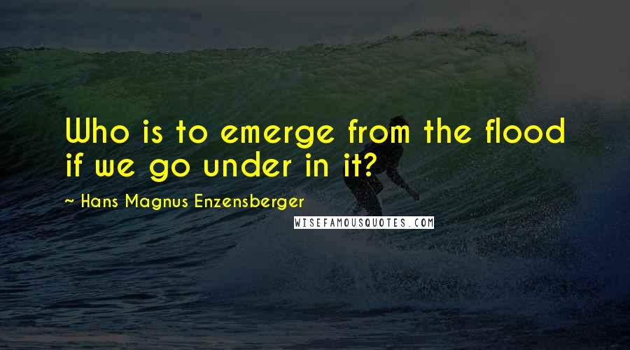 Hans Magnus Enzensberger Quotes: Who is to emerge from the flood if we go under in it?