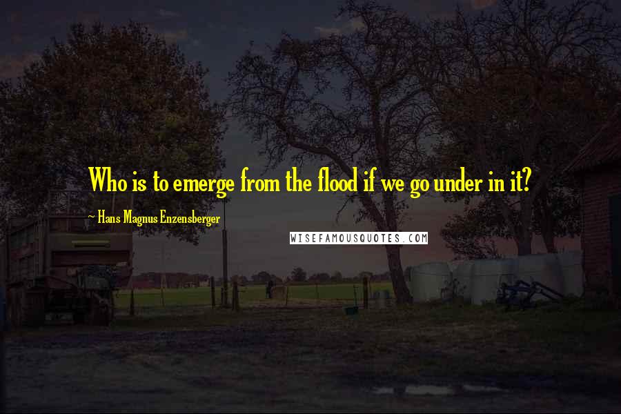 Hans Magnus Enzensberger Quotes: Who is to emerge from the flood if we go under in it?
