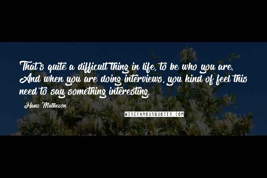 Hans Matheson Quotes: That's quite a difficult thing in life, to be who you are. And when you are doing interviews, you kind of feel this need to say something interesting.