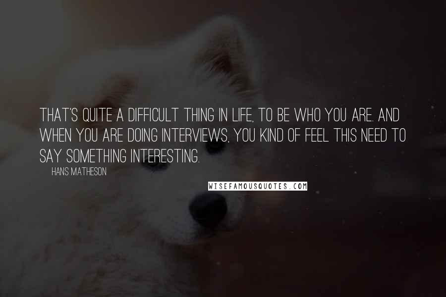 Hans Matheson Quotes: That's quite a difficult thing in life, to be who you are. And when you are doing interviews, you kind of feel this need to say something interesting.