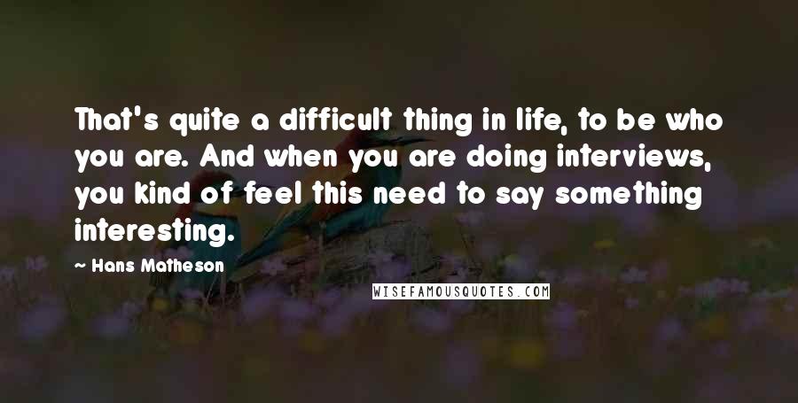 Hans Matheson Quotes: That's quite a difficult thing in life, to be who you are. And when you are doing interviews, you kind of feel this need to say something interesting.