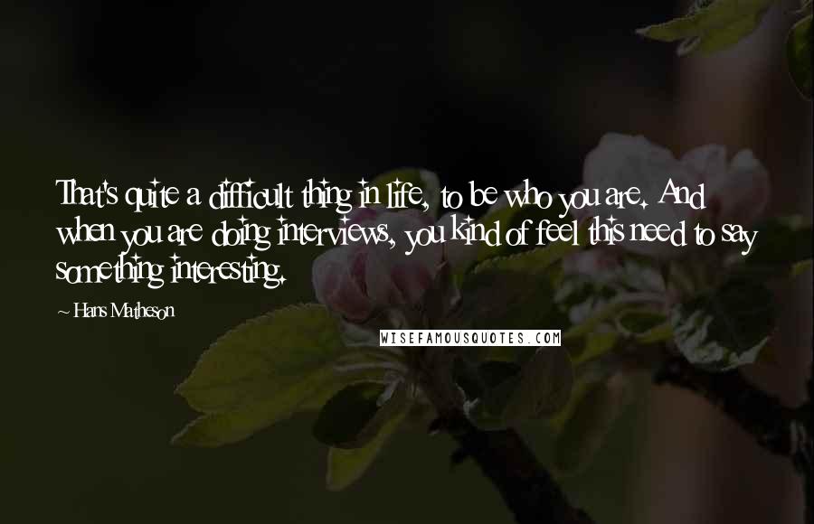 Hans Matheson Quotes: That's quite a difficult thing in life, to be who you are. And when you are doing interviews, you kind of feel this need to say something interesting.