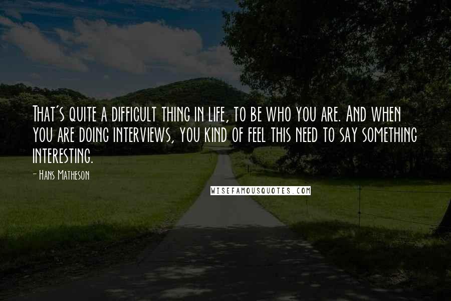 Hans Matheson Quotes: That's quite a difficult thing in life, to be who you are. And when you are doing interviews, you kind of feel this need to say something interesting.