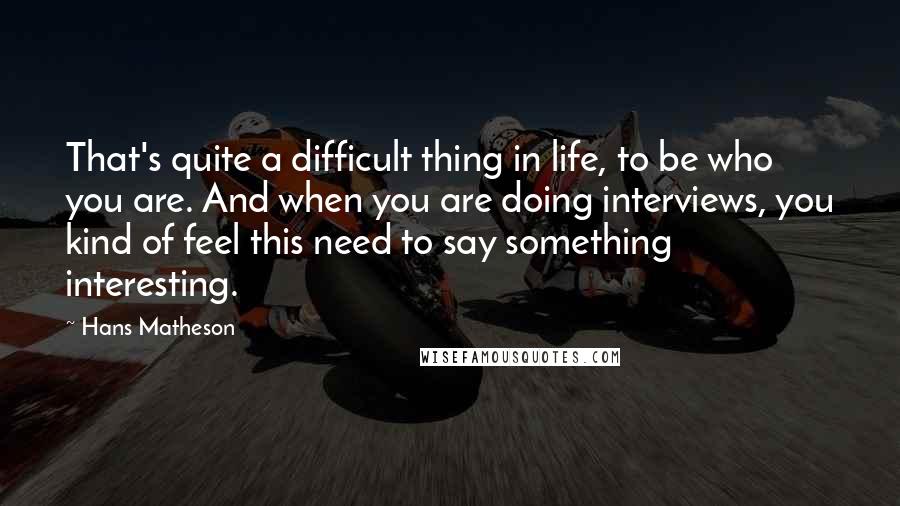 Hans Matheson Quotes: That's quite a difficult thing in life, to be who you are. And when you are doing interviews, you kind of feel this need to say something interesting.