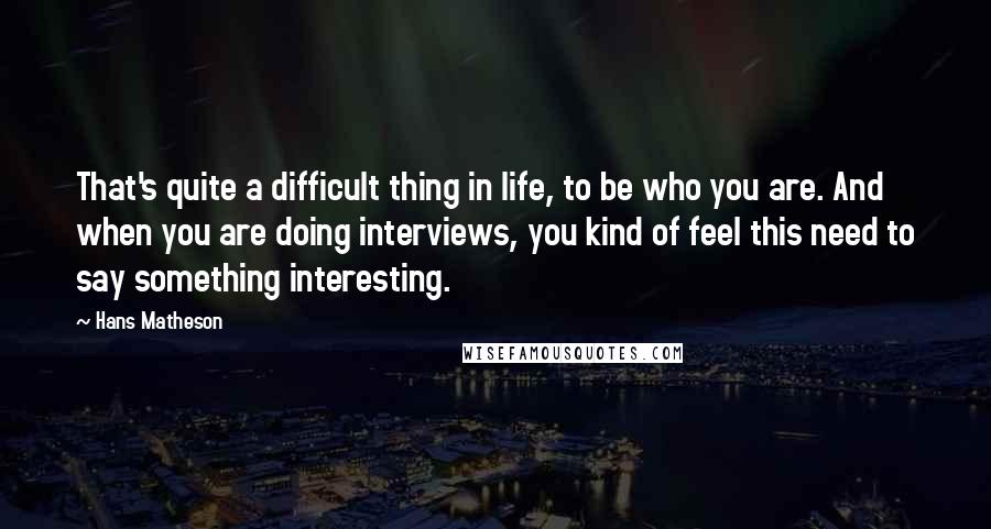 Hans Matheson Quotes: That's quite a difficult thing in life, to be who you are. And when you are doing interviews, you kind of feel this need to say something interesting.