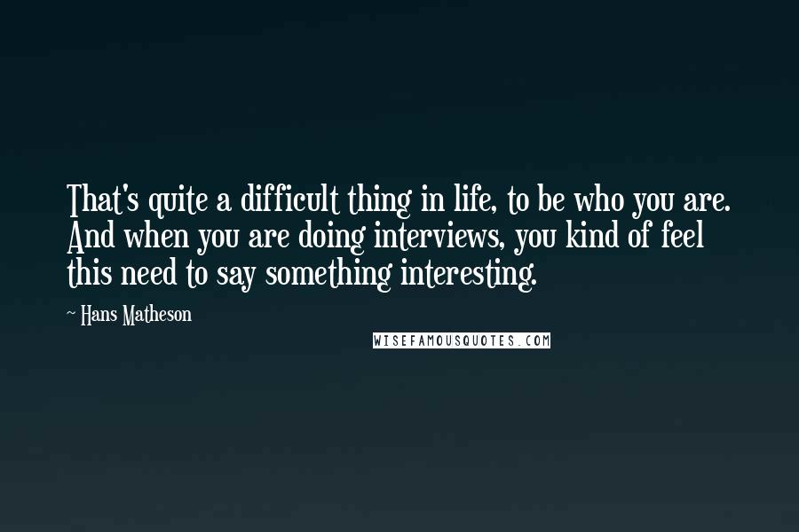 Hans Matheson Quotes: That's quite a difficult thing in life, to be who you are. And when you are doing interviews, you kind of feel this need to say something interesting.