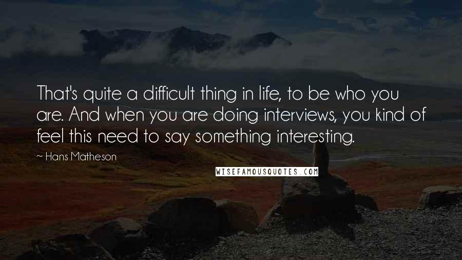 Hans Matheson Quotes: That's quite a difficult thing in life, to be who you are. And when you are doing interviews, you kind of feel this need to say something interesting.