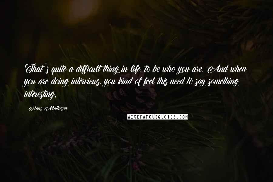 Hans Matheson Quotes: That's quite a difficult thing in life, to be who you are. And when you are doing interviews, you kind of feel this need to say something interesting.