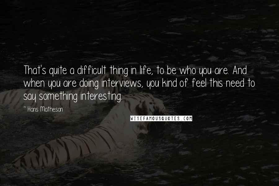 Hans Matheson Quotes: That's quite a difficult thing in life, to be who you are. And when you are doing interviews, you kind of feel this need to say something interesting.