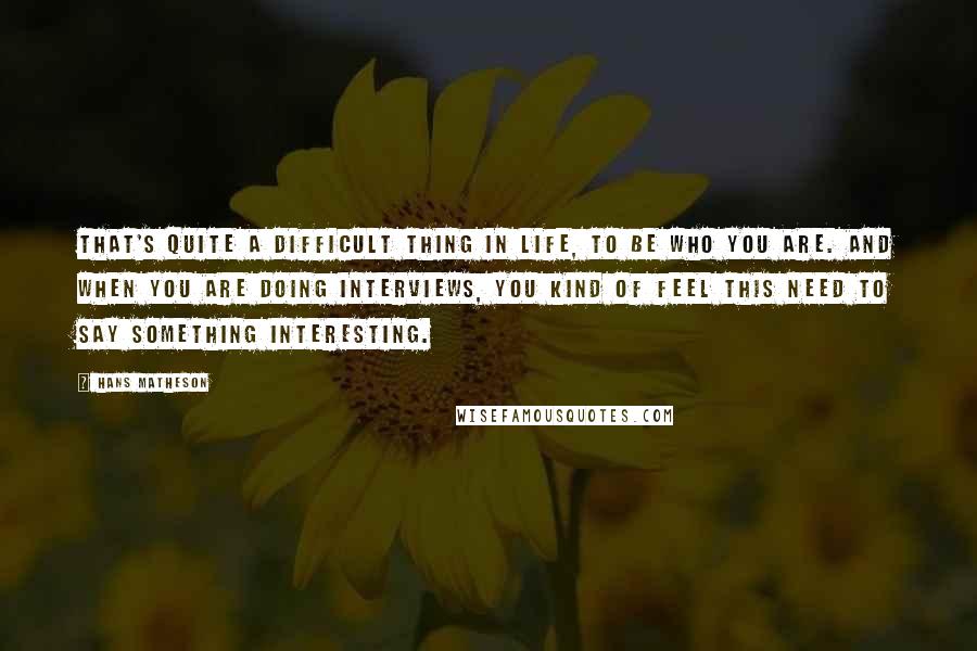 Hans Matheson Quotes: That's quite a difficult thing in life, to be who you are. And when you are doing interviews, you kind of feel this need to say something interesting.