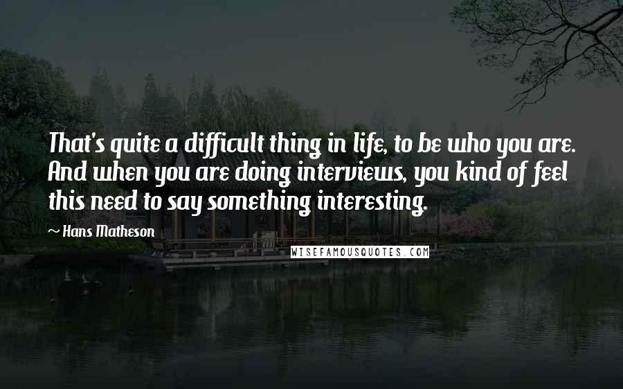 Hans Matheson Quotes: That's quite a difficult thing in life, to be who you are. And when you are doing interviews, you kind of feel this need to say something interesting.