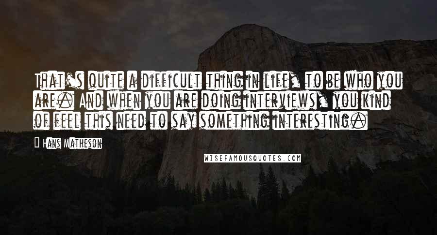 Hans Matheson Quotes: That's quite a difficult thing in life, to be who you are. And when you are doing interviews, you kind of feel this need to say something interesting.