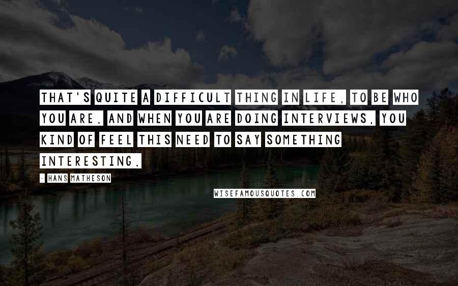 Hans Matheson Quotes: That's quite a difficult thing in life, to be who you are. And when you are doing interviews, you kind of feel this need to say something interesting.