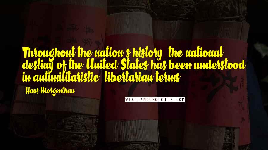 Hans Morgenthau Quotes: Throughout the nation's history, the national destiny of the United States has been understood in antimilitaristic, libertarian terms.