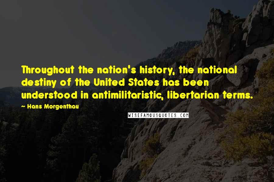 Hans Morgenthau Quotes: Throughout the nation's history, the national destiny of the United States has been understood in antimilitaristic, libertarian terms.