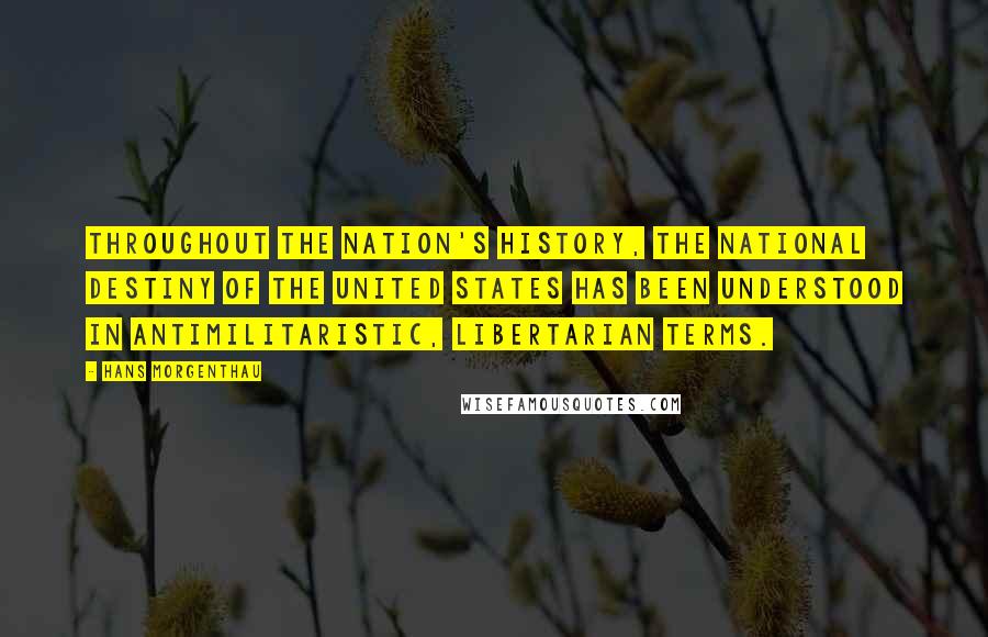 Hans Morgenthau Quotes: Throughout the nation's history, the national destiny of the United States has been understood in antimilitaristic, libertarian terms.