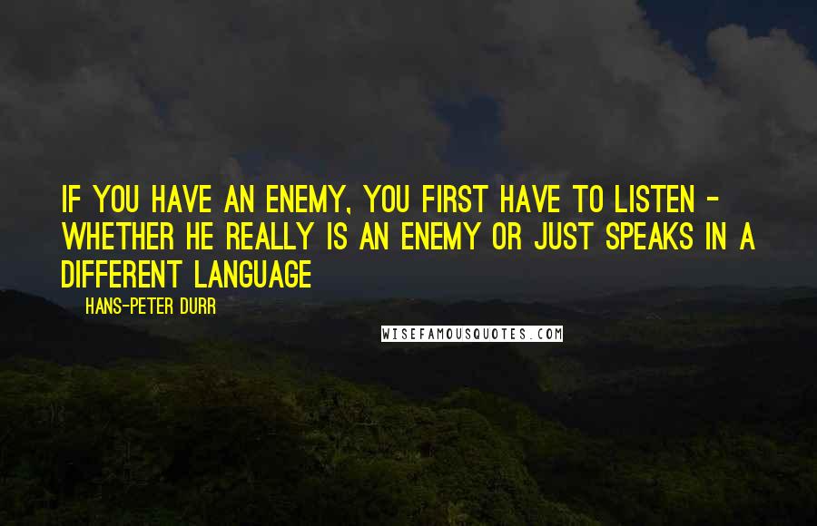 Hans-Peter Durr Quotes: If you have an enemy, you first have to listen - whether he really is an enemy or just speaks in a different language