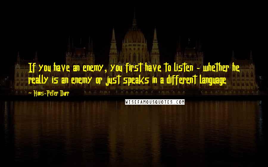 Hans-Peter Durr Quotes: If you have an enemy, you first have to listen - whether he really is an enemy or just speaks in a different language
