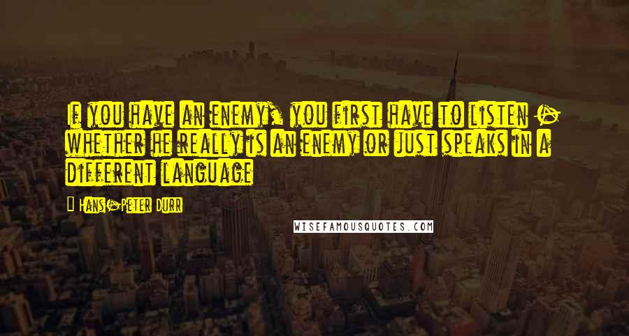 Hans-Peter Durr Quotes: If you have an enemy, you first have to listen - whether he really is an enemy or just speaks in a different language