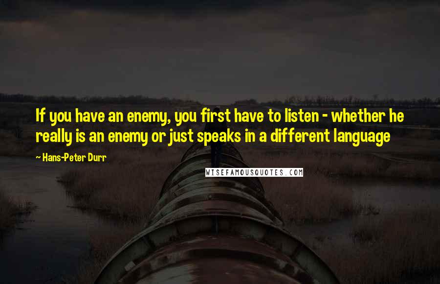 Hans-Peter Durr Quotes: If you have an enemy, you first have to listen - whether he really is an enemy or just speaks in a different language