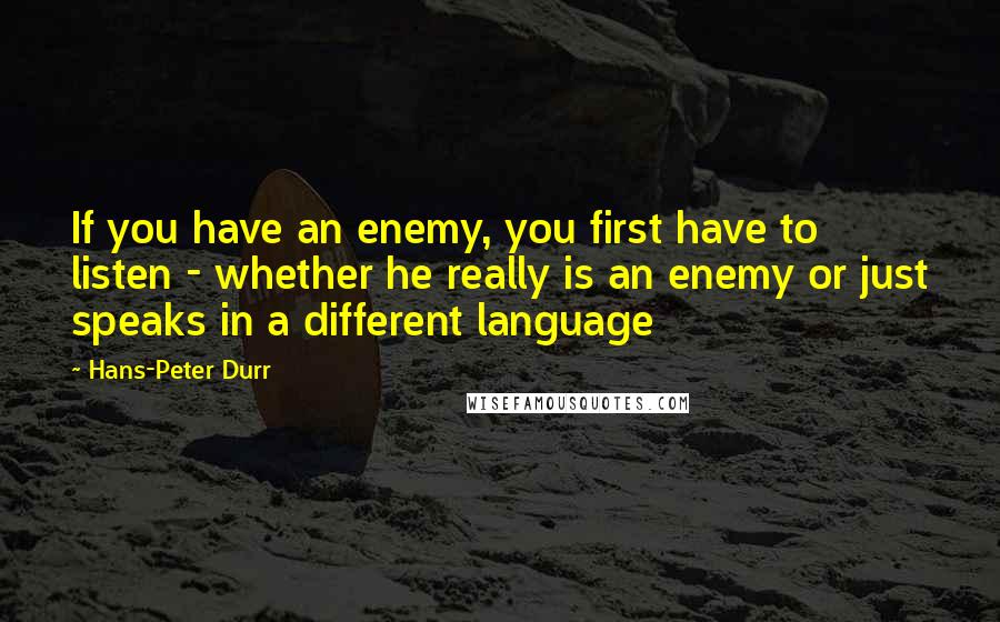 Hans-Peter Durr Quotes: If you have an enemy, you first have to listen - whether he really is an enemy or just speaks in a different language