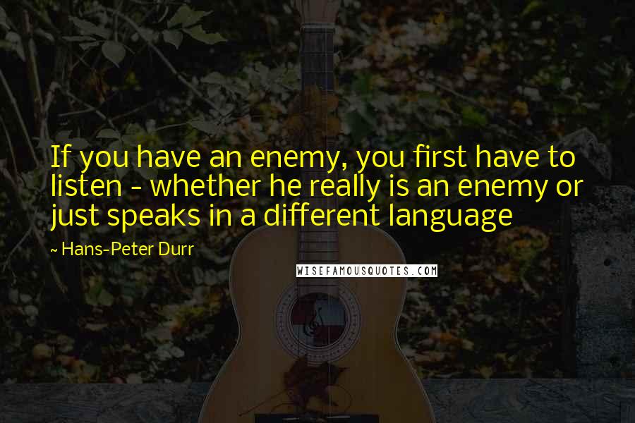 Hans-Peter Durr Quotes: If you have an enemy, you first have to listen - whether he really is an enemy or just speaks in a different language